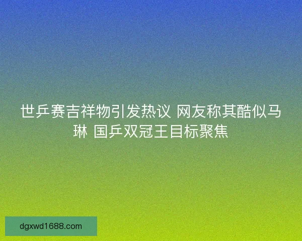 世乒赛吉祥物引发热议 网友称其酷似马琳 国乒双冠王目标聚焦