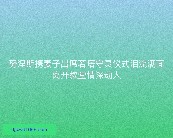 努涅斯携妻子出席若塔守灵仪式泪流满面离开教堂情深动人