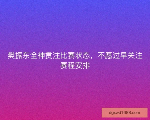 樊振东全神贯注比赛状态，不愿过早关注赛程安排